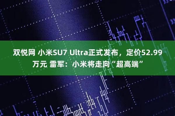 双悦网 小米SU7 Ultra正式发布，定价52.99万元 雷军：小米将走向“超高端”