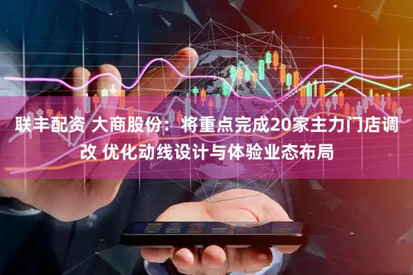 联丰配资 大商股份：将重点完成20家主力门店调改 优化动线设计与体验业态布局