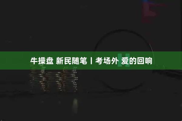 牛操盘 新民随笔丨考场外 爱的回响