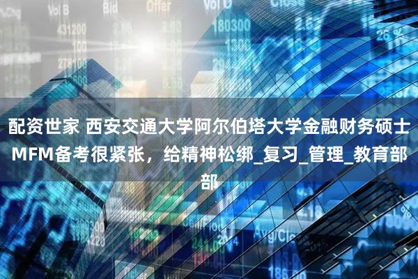 配资世家 西安交通大学阿尔伯塔大学金融财务硕士MFM备考很紧张，给精神松绑_复习_管理_教育部