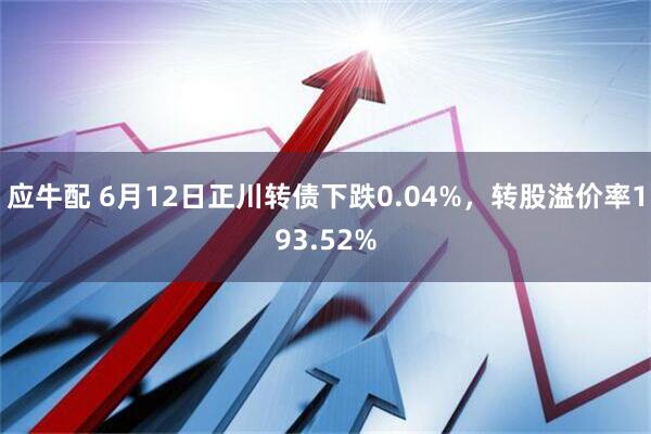 应牛配 6月12日正川转债下跌0.04%，转股溢价率193.52%