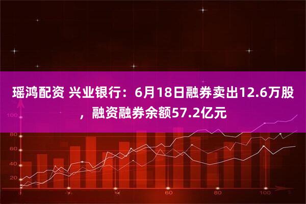 瑶鸿配资 兴业银行：6月18日融券卖出12.6万股，融资融券余额57.2亿元