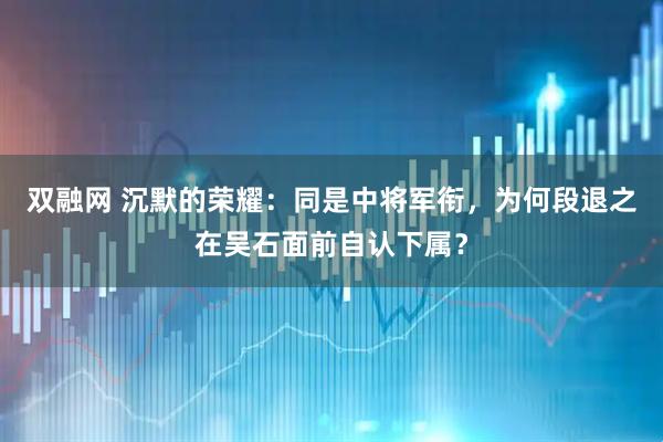 双融网 沉默的荣耀：同是中将军衔，为何段退之在吴石面前自认下属？