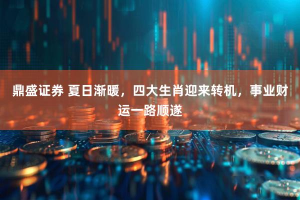 鼎盛证券 夏日渐暖，四大生肖迎来转机，事业财运一路顺遂