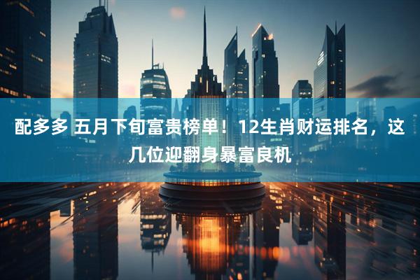 配多多 五月下旬富贵榜单！12生肖财运排名，这几位迎翻身暴富良机